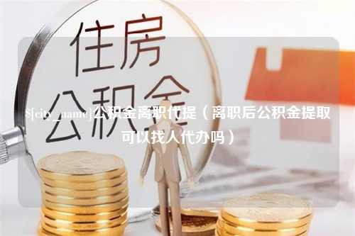 开平公积金离职代提（离职后公积金提取可以找人代办吗）